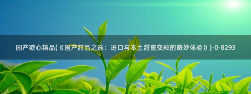 糖心vlog免费在线看：国产糖心精品(《国产甜品之选：进口与本土甜蜜交融的奇妙体验》)